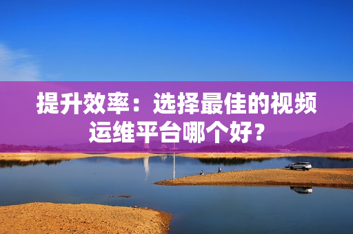 提升效率：选择最佳的视频运维平台哪个好？